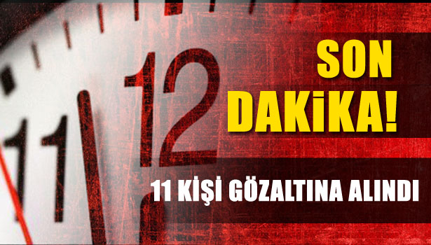 11 KİŞİ GÖZALTINA ALINDI