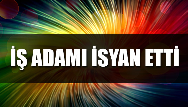 İŞ ADAMI İSYAN ETTİ
