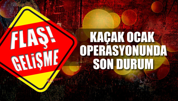 KAÇAK OCAK OPERASYONUNDA SON DURUM