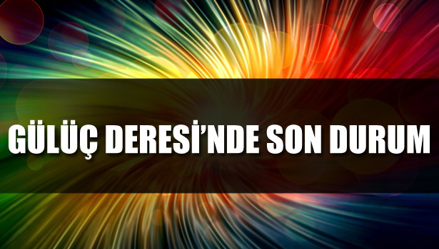 GÜLÜÇ DERE'SİNDE SON DURUM