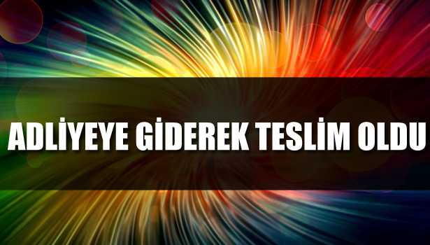 ADLİYEYE GİDEREK TESLİM OLDU