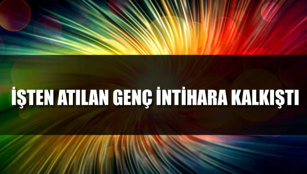 İŞTEN ATILAN GENÇ İNTİHARA KALKIŞTI