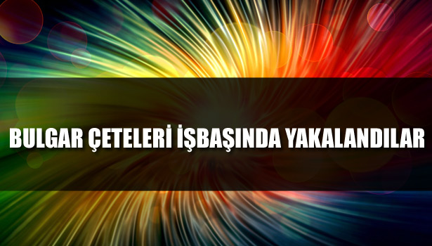BULGAR ÇETELERİ İŞBAŞINDA YAKALANDILAR