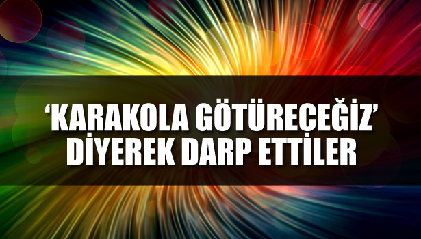 'KARAKOLA GÖTÜRECEĞİZ' DİYEREK DARP ETTİLER