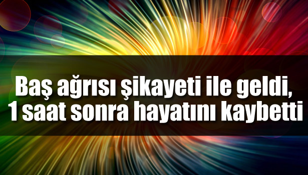 BAŞ AĞRISI ŞİKAYETİ İLE GELDİ, 1 SAAT SONRA HAYATINI KAYBETTİ