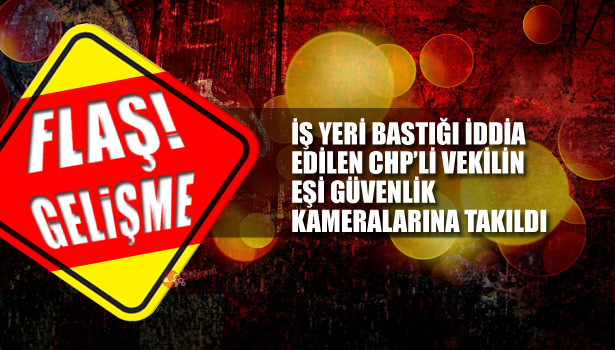 İŞ YERİ BASTIĞI İDDİA EDİLEN CHP'Lİ VEKİLİN EŞİ GÜVENLİK KAMERALARINA TAKILDI