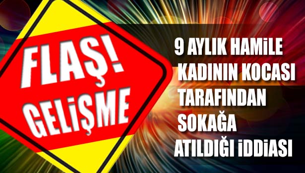 9 AYLIK HAMİLE KADININ KOCASI TARAFINDAN SOKAĞA ATILDIĞI İDDİASI