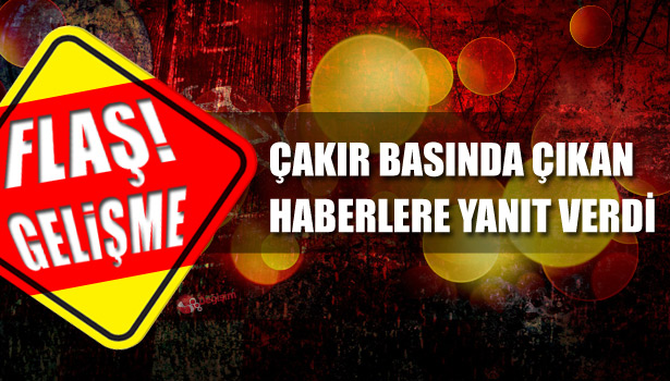 ÇAKIR BASINDA ÇIKAN HABERLERE YANIT VERDİ