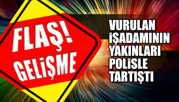 VURULAN İŞ ADAMININ YAKINLARI POLİSLE TARTIŞTI