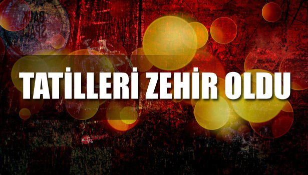 TATİLLERİ ZEHİR OLDU