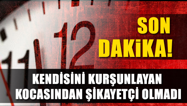 KENDİSİNİ KURŞUNLAYAN KOCASINDAN ŞİKAYETÇİ OLMADI