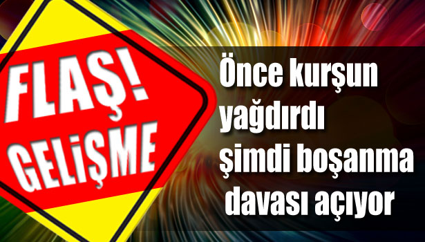 ÖNCE KURŞUN YAĞDIRDI ŞİMDİ BOŞANMA DAVASI AÇIYOR