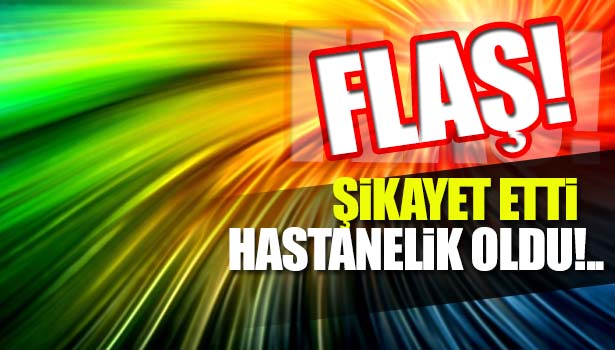 ŞİKAYET ETTİ, HASTANELİK OLDU