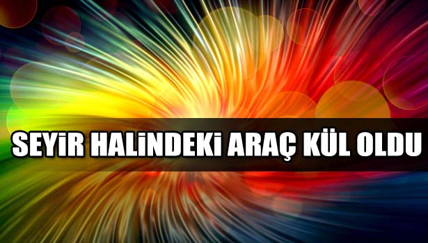 SEYİR HALİNDEKİ ARAÇ KÜL OLDU