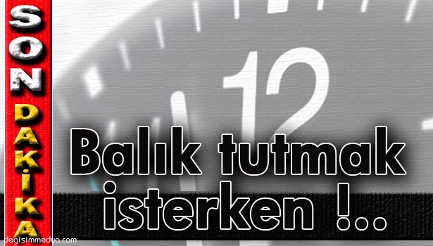 BALIK TUTMAK İSTERKEN DENİZE DÜŞÜP BOĞULDU !..