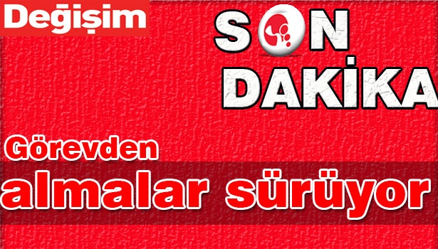 GÖREVDEN ALMALAR SÜRÜYOR