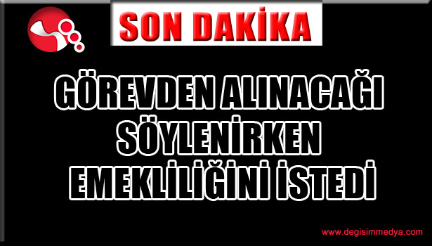 GÖREVDEN ALINACAĞI SÖYLENİRKEN EMEKLİLİĞİNİ İSTEDİ