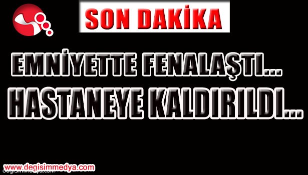 EMNİYETTE FENALAŞTI... HASTANEYE KALDIRILDI...