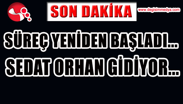 SÜREÇ YENİDEN BAŞLADI... SEDAT ORHAN GİDİYOR...