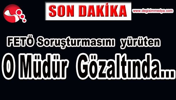 FETÖ SORUŞTURMASINI YÜRÜTEN O MÜDÜR GÖZALTINDA...