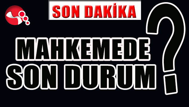 MAHKEMEDE SON DURUM?