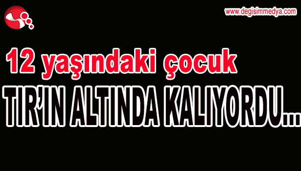 12 YAŞINDAKİ ÇOCUK TIR'IN ALTINDA KALIYORDU