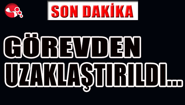 GÖREVDEN UZAKLAŞTIRILDI