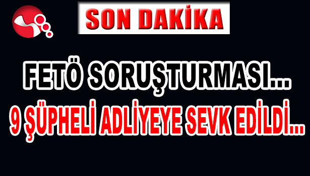 FETÖ SORUŞTURMASI... 9 ŞÜPHELİ ADLİYEYE SEVK EDİLDİ