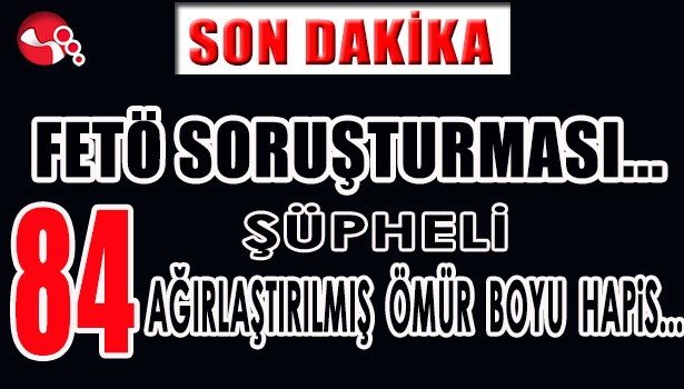FETÖ SORUŞTURMASI...84 ŞÜPHELİ HAKKINDA AĞIRLAŞTIRILMIŞ ÖMÜR BOYU HAPİS İSTEMİ