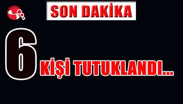 6 KİŞİ TUTUKLANDI...