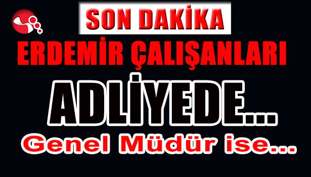 ERDEMİR ÇALIŞANLARI ADLİYEDE... GENEL MÜDÜR İSE...