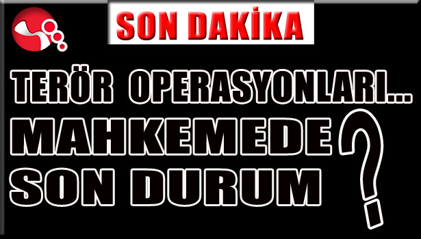 TERÖR OPERASYONLARI... MAHKEMEDE SON DURUM?