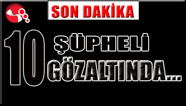10 ŞÜPHELİ GÖZALTINDA...