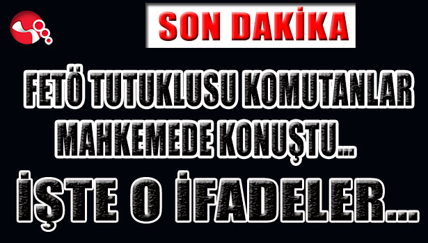 FETÖ TUTUKLUSU KOMUTANLAR MAHKEMEDE KONUŞTU... İŞTE O İFADELER...