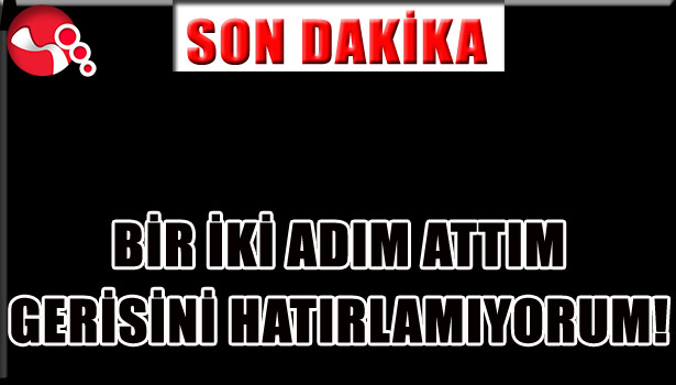 "BİR İKİ ADIM ATTIM, GERİSİNİ HATIRLAMIYORUM!..."