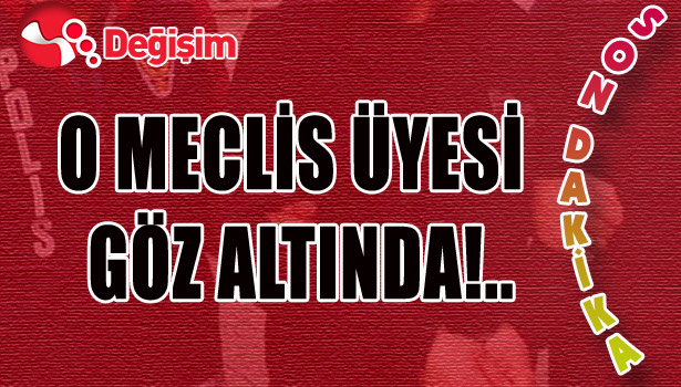 O MECLİS ÜYESİ GÖZ ALTINDA!..
