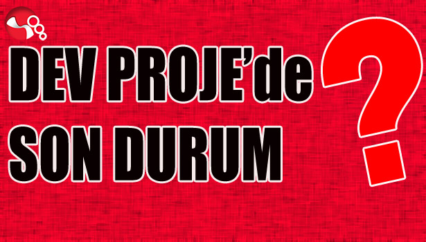 DEV PROJE'de SON DURUM ?