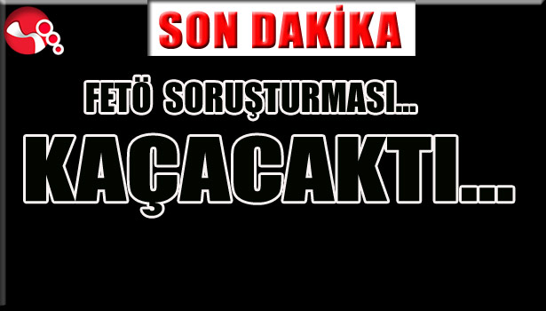 FETÖ SORUŞTURMASI... KAÇACAKTI...