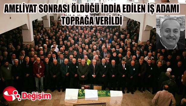 AMELİYAT SONRASI ÖLDÜĞÜ İDDİA EDİLEN İŞ ADAMI TOPRAĞA VERİLDİ