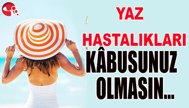 YAZ HASTALIKLARI KÂBUSUNUZ OLMASIN...