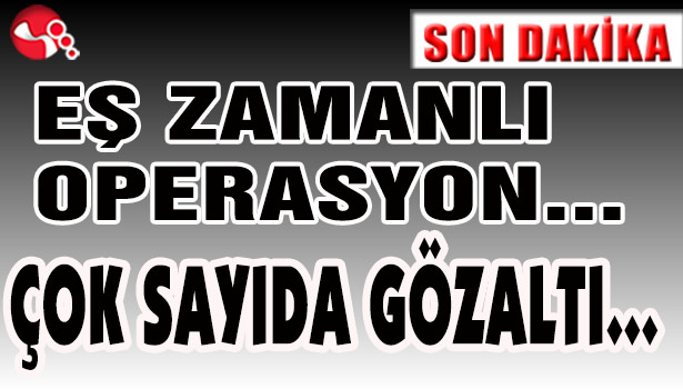EŞ ZAMANLI OPERASYON... ÇOK SAYIDA GÖZALTI...