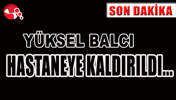 YÜKSEL BALCI HASTANEYE KALDIRILDI...