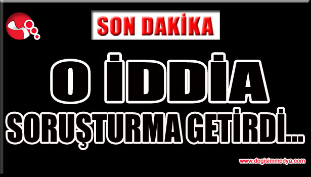 O İDDİA SORUŞTURMA GETİRDİ...