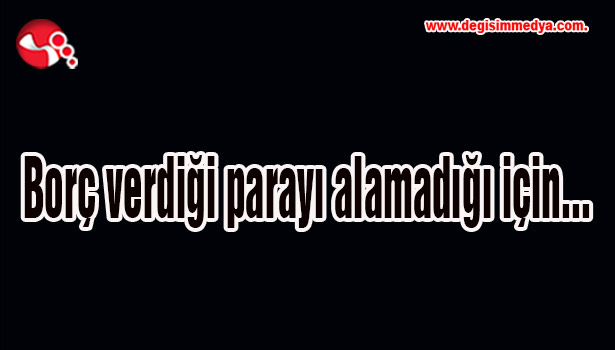 Borç verdiği parayı alamadığı için...