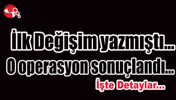 İlk Değişim yazmıştı... O operasyon sonuçlandı...