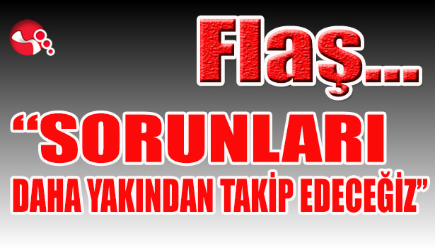 "Sorunları daha yakından takip edeceğiz..."