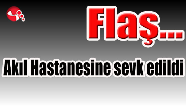 Akıl Hastanesine sevk edildi...