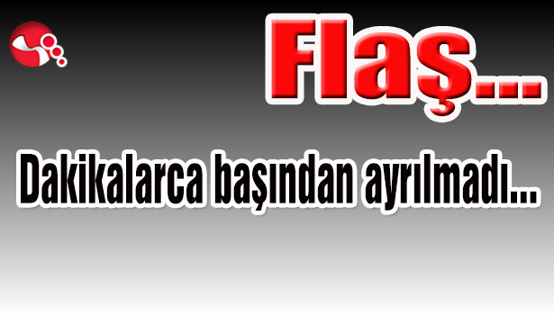 Dakikalarca başından ayrılmadı...