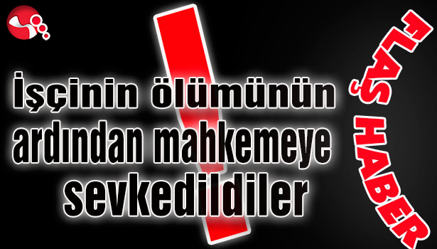 İşçinin ölümünün ardından mahkemeye sevkedildiler!