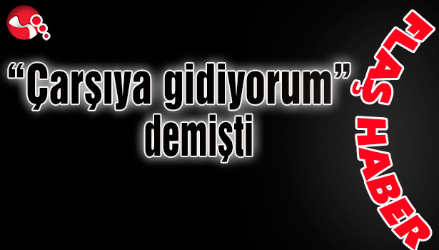 "Çarşıya gidiyorum" demişti...